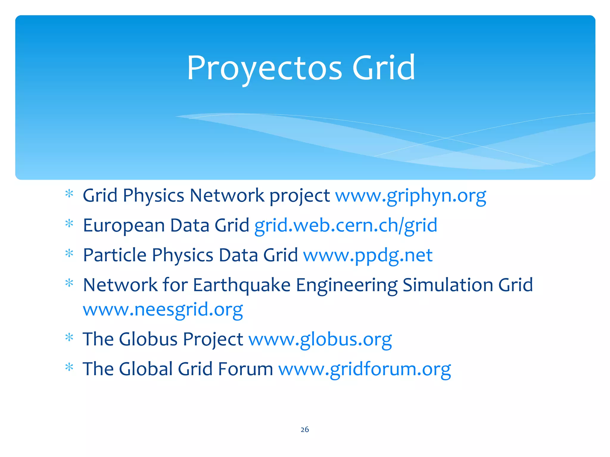 Proyectos Grid


∗ Grid Physics Network project www.griphyn.org
∗ European Data Grid grid.web.cern.ch/grid
∗ Particle Physics Data Grid www.ppdg.net
∗ Network for Earthquake Engineering Simulation Grid
  www.neesgrid.org
∗ The Globus Project www.globus.org
∗ The Global Grid Forum www.gridforum.org

                          26
 