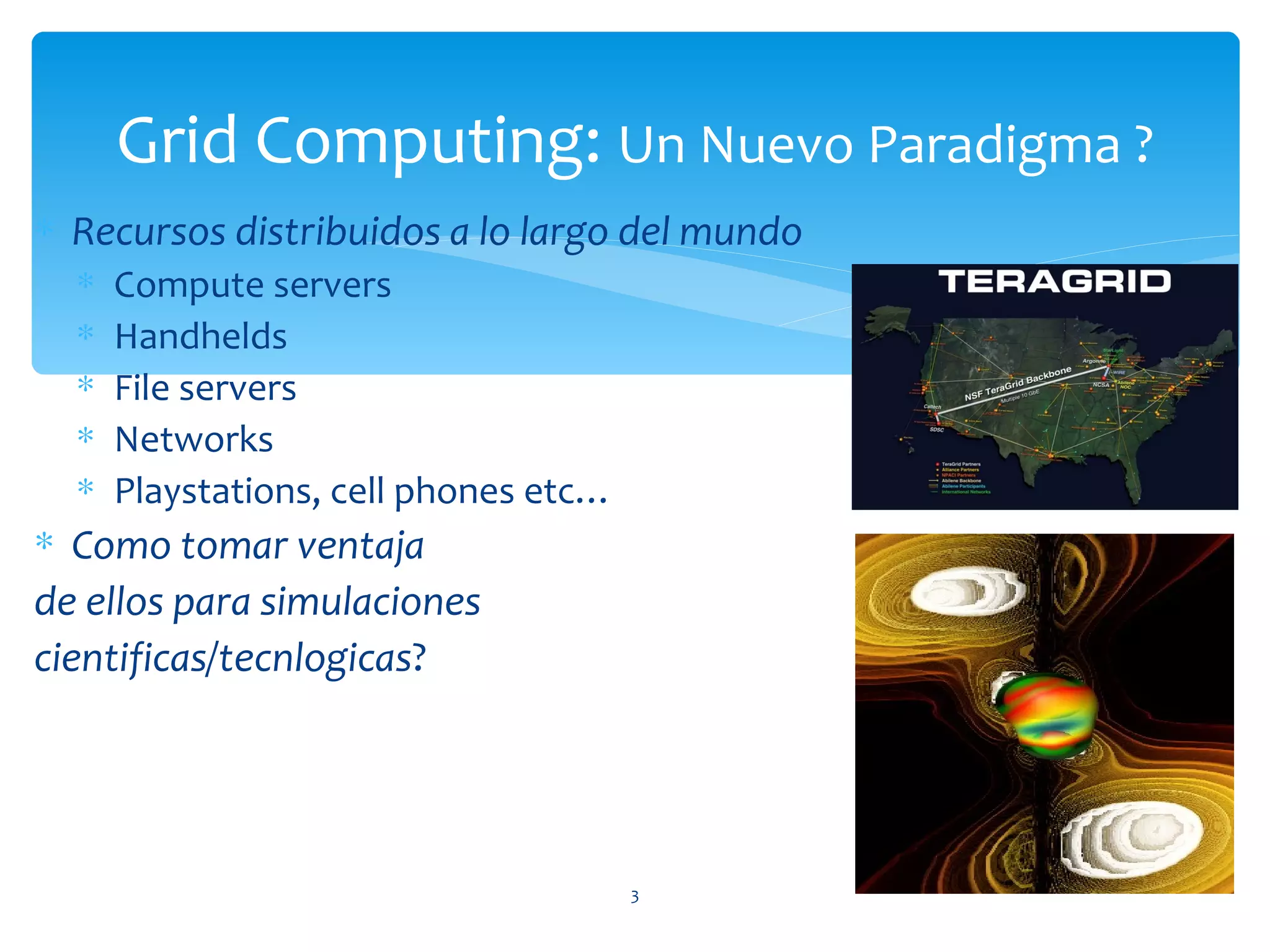 Grid Computing: Un Nuevo Paradigma ?
∗ Recursos distribuidos a lo largo del mundo
  ∗   Compute servers                                   QuickTime™ and a

  ∗   Handhelds
                                                   Photo - JPEG decompressor
                                                  are needed to see this picture.


  ∗   File servers
  ∗   Networks
  ∗   Playstations, cell phones etc…
∗ Como tomar ventaja
de ellos para simulaciones
cientificas/tecnlogicas?
                                               QuickTime™ and a Photo decompressor are needed to see this picture.




                                       3
 