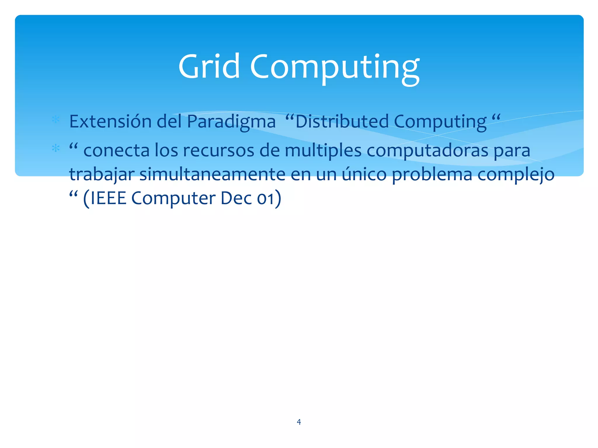 Grid Computing
∗ Extensión del Paradigma “Distributed Computing “
∗ “ conecta los recursos de multiples computadoras para
  trabajar simultaneamente en un único problema complejo
  “ (IEEE Computer Dec 01)




                           4
 