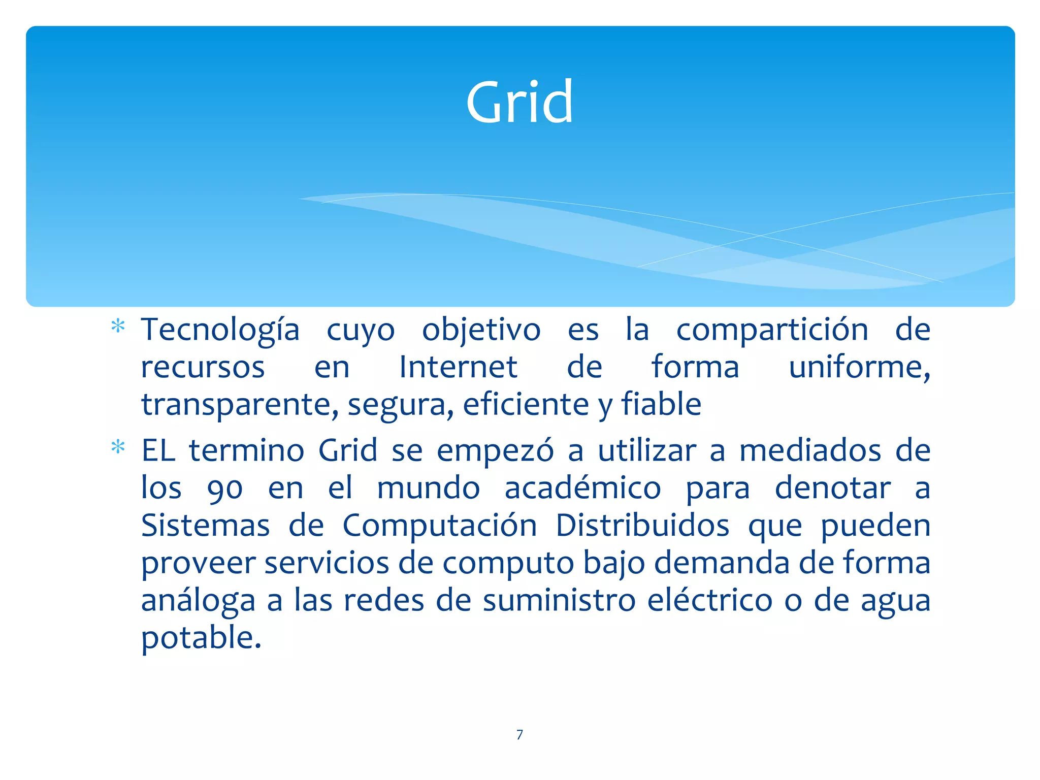 Grid


∗ Tecnología cuyo objetivo es la compartición de
  recursos en Internet de forma uniforme,
  transparente, segura, eficiente y fiable
∗ EL termino Grid se empezó a utilizar a mediados de
  los 90 en el mundo académico para denotar a
  Sistemas de Computación Distribuidos que pueden
  proveer servicios de computo bajo demanda de forma
  análoga a las redes de suministro eléctrico o de agua
  potable.

                           7
 
