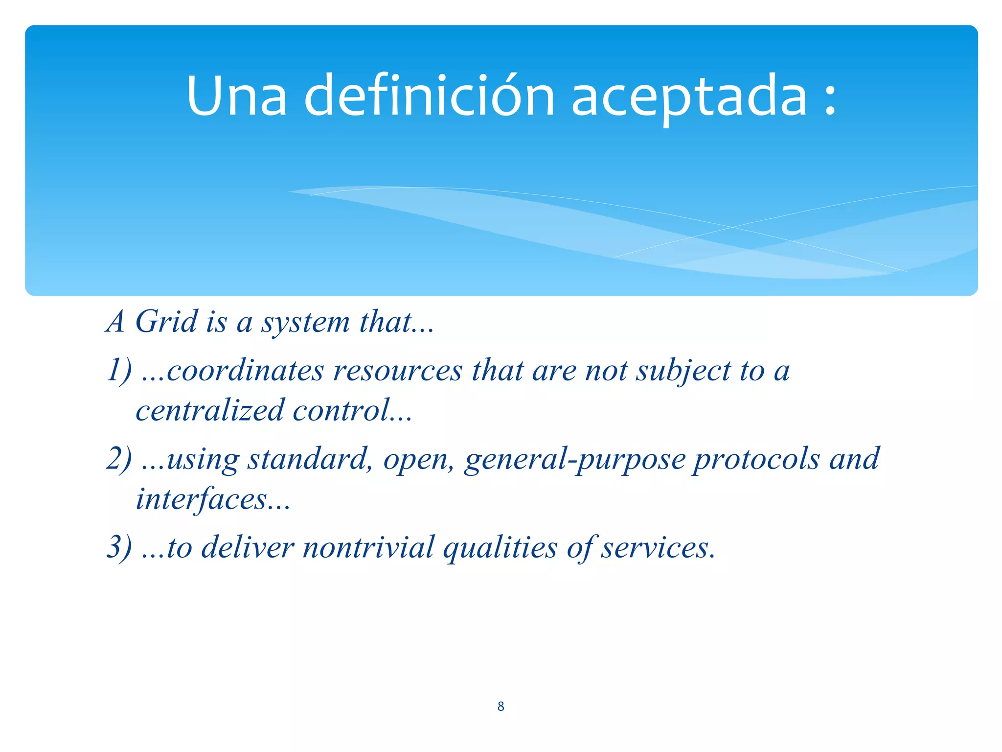 Una definición aceptada :


A Grid is a system that...
1) ...coordinates resources that are not subject to a
  centralized control...
2) ...using standard, open, general-purpose protocols and
  interfaces...
3) ...to deliver nontrivial qualities of services.



                            8
 