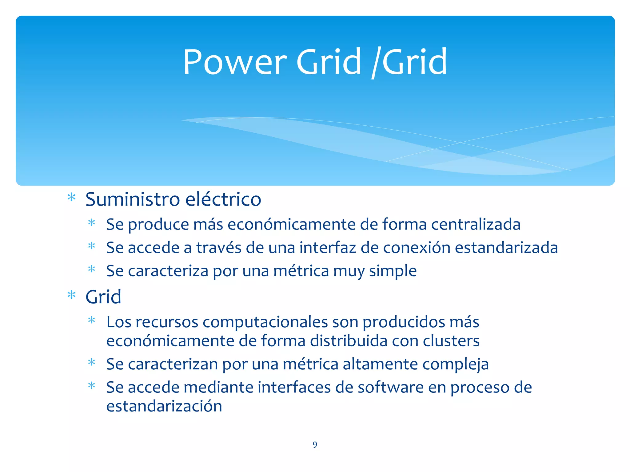 Power Grid /Grid


∗ Suministro eléctrico
  ∗ Se produce más económicamente de forma centralizada
  ∗ Se accede a través de una interfaz de conexión estandarizada
  ∗ Se caracteriza por una métrica muy simple
∗ Grid
  ∗ Los recursos computacionales son producidos más
    económicamente de forma distribuida con clusters
  ∗ Se caracterizan por una métrica altamente compleja
  ∗ Se accede mediante interfaces de software en proceso de
    estandarización
                               9
 