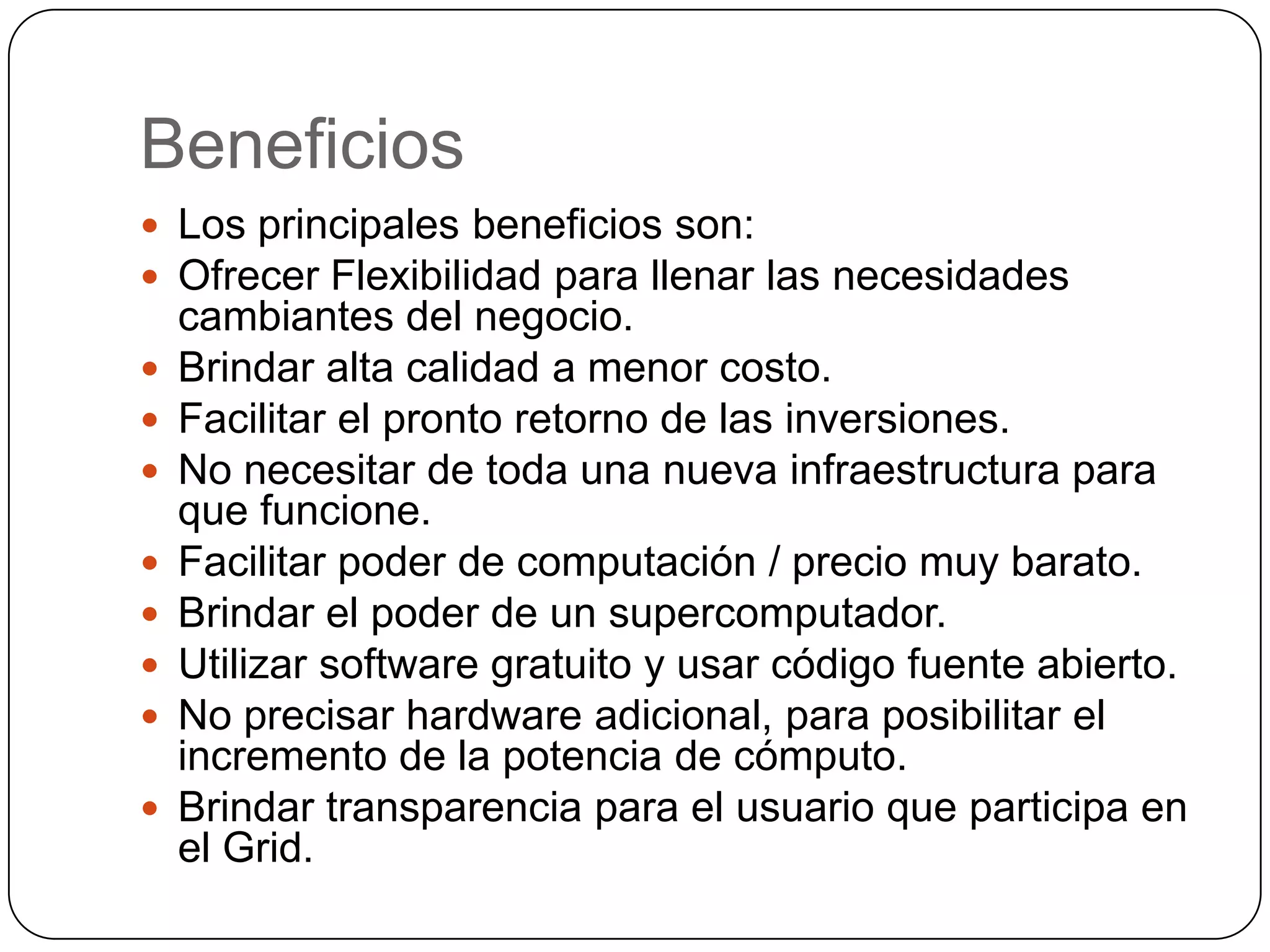 Beneficios
 Los principales beneficios son:
 Ofrecer Flexibilidad para llenar las necesidades
    cambiantes del negocio.
   Brindar alta calidad a menor costo.
   Facilitar el pronto retorno de las inversiones.
   No necesitar de toda una nueva infraestructura para
    que funcione.
   Facilitar poder de computación / precio muy barato.
   Brindar el poder de un supercomputador.
   Utilizar software gratuito y usar código fuente abierto.
   No precisar hardware adicional, para posibilitar el
    incremento de la potencia de cómputo.
   Brindar transparencia para el usuario que participa en
    el Grid.
 