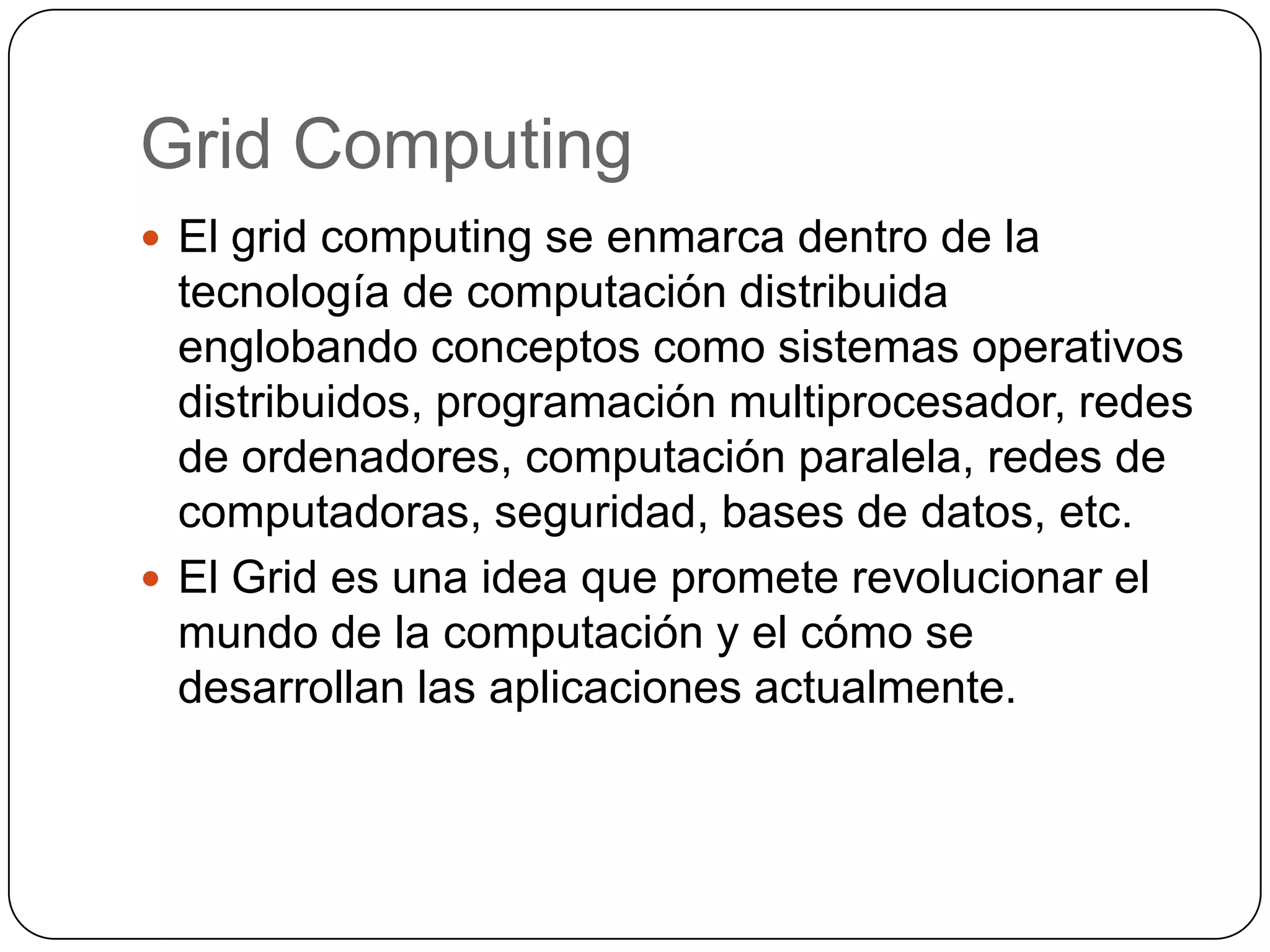 Grid Computing
 El grid computing se enmarca dentro de la
  tecnología de computación distribuida
  englobando conceptos como sistemas operativos
  distribuidos, programación multiprocesador, redes
  de ordenadores, computación paralela, redes de
  computadoras, seguridad, bases de datos, etc.
 El Grid es una idea que promete revolucionar el
  mundo de la computación y el cómo se
  desarrollan las aplicaciones actualmente.
 