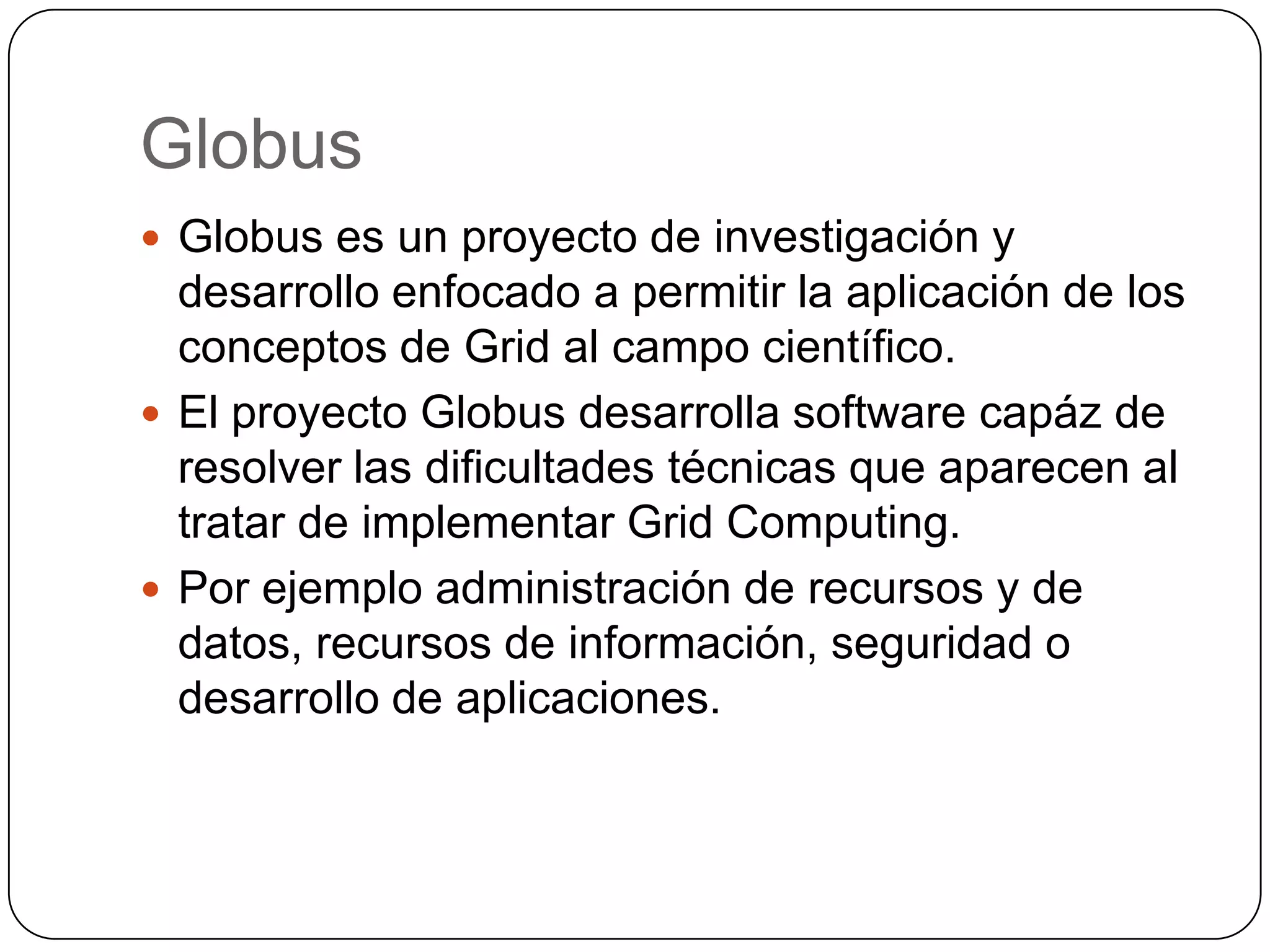 Globus
 Globus es un proyecto de investigación y
  desarrollo enfocado a permitir la aplicación de los
  conceptos de Grid al campo científico.
 El proyecto Globus desarrolla software capáz de
  resolver las dificultades técnicas que aparecen al
  tratar de implementar Grid Computing.
 Por ejemplo administración de recursos y de
  datos, recursos de información, seguridad o
  desarrollo de aplicaciones.
 