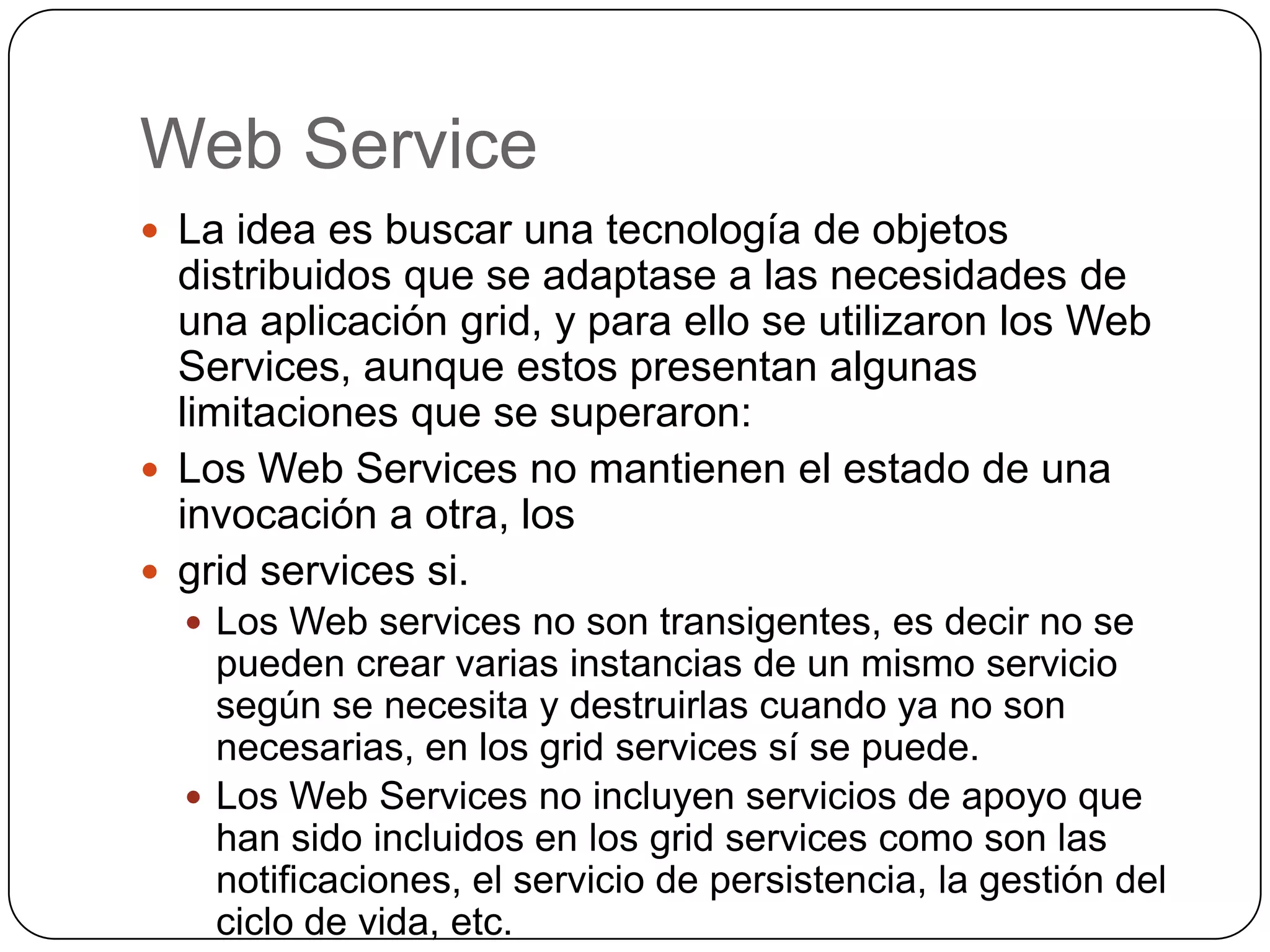 Web Service
 La idea es buscar una tecnología de objetos
  distribuidos que se adaptase a las necesidades de
  una aplicación grid, y para ello se utilizaron los Web
  Services, aunque estos presentan algunas
  limitaciones que se superaron:
 Los Web Services no mantienen el estado de una
  invocación a otra, los
 grid services si.
   Los Web services no son transigentes, es decir no se
    pueden crear varias instancias de un mismo servicio
    según se necesita y destruirlas cuando ya no son
    necesarias, en los grid services sí se puede.
   Los Web Services no incluyen servicios de apoyo que
    han sido incluidos en los grid services como son las
    notificaciones, el servicio de persistencia, la gestión del
    ciclo de vida, etc.
 