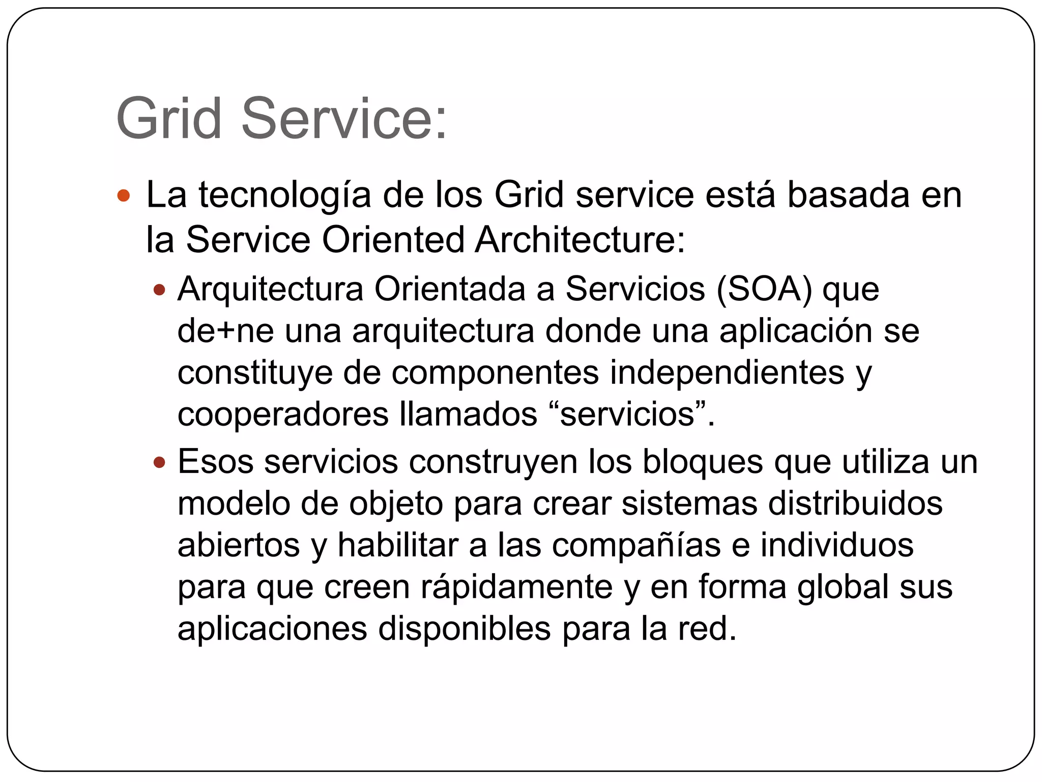 Grid Service:
 La tecnología de los Grid service está basada en
 la Service Oriented Architecture:
   Arquitectura Orientada a Servicios (SOA) que
    de+ne una arquitectura donde una aplicación se
    constituye de componentes independientes y
    cooperadores llamados “servicios”.
   Esos servicios construyen los bloques que utiliza un
    modelo de objeto para crear sistemas distribuidos
    abiertos y habilitar a las compañías e individuos
    para que creen rápidamente y en forma global sus
    aplicaciones disponibles para la red.
 