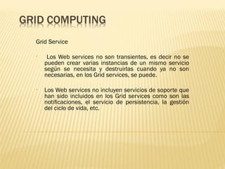 Grid Service

•    Los Web services no son transientes, es decir no se
    pueden crear varias instancias de un mismo servicio
    según se necesita y destruirlas cuando ya no son
    necesarias, en los Grid services, se puede.

•   Los Web services no incluyen servicios de soporte que
    han sido incluidos en los Grid services como son las
    notiﬁcaciones, el servicio de persistencia, la gestión
    del ciclo de vida, etc.
 