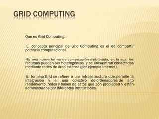 Que es Grid Computing.

•Elconcepto principal de Grid Computing es el de compartir
potencia computacional.

•Es una nueva forma de computación distribuida, en la cual los
recursos pueden ser heterogéneos y se encuentran conectados
mediante redes de área extensa (por ejemplo Internet).

•El término Grid se refiere a una infraestructura que permite la
integración y el uso colectivo de ordenadores de alto
rendimiento, redes y bases de datos que son propiedad y están
administrados por diferentes instituciones.
 