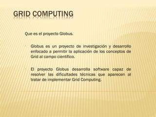 Que es el proyecto Globus.

•   Globus es un proyecto de investigación y desarrollo
    enfocado a permitir la aplicación de los conceptos de
    Grid al campo científico.

•   El proyecto Globus desarrolla software capaz de
    resolver las dificultades técnicas que aparecen al
    tratar de implementar Grid Computing.
 