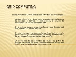 La arquitectura del Globus Toolkit v3 se estructura en varias capas.

•   La capa inferior es el núcleo donde se encuentran las factorías
    de recursos, el servicio de notificaciones, el servicio de
    persistencia y el servicio de ciclo de vida.

•   En la segunda capa se encuentran los servicios de seguridad
    (GSI Grid Security Infraestructure).

•   En la tercera capa se encuentran los servicios básicos como la
    gestión de trabajos, los servicios de directorio y monitorización y
    los de transferencia de transferencia de ficheros. 

•   En el nivel más alto se encuentran los servicios de gestión de
    grandes cantidades de datos y aquellos servicios que no son
    delGT3 pero que se basan en esta arquitectura.
 
