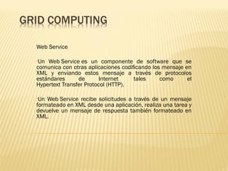 Web Service

•Un Web Service es un componente de software que se
comunica con otras aplicaciones codiﬁcando los mensaje en
XML y enviando estos mensaje a través de protocolos
estándares      de       Internet   tales     como      el
Hypertext Transfer Protocol (HTTP).

•Un Web Service recibe solicitudes a través de un mensaje
formateado en XML desde una aplicación, realiza una tarea y
devuelve un mensaje de respuesta también formateado en
XML.
 
