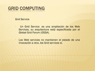 Grid Service

•    Un Grid Service  es una ampliación de los Web
    Services, su arquitectura está especiﬁcada por el
    Global Grid Forum (OGSA).

•   Los Web services no mantienen el estado de una
    invocación a otra, los Grid services sí.
 