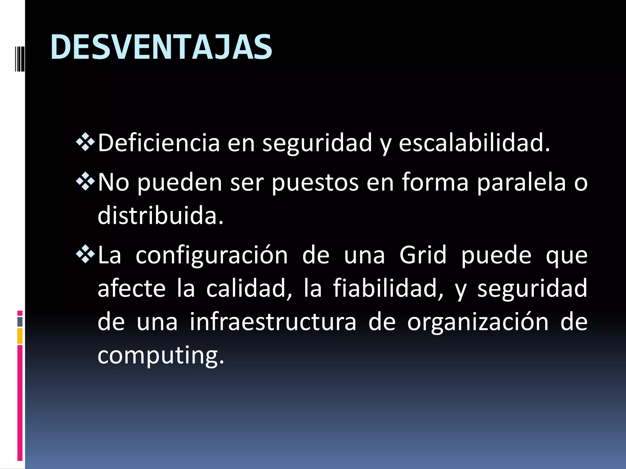 DESVENTAJAS

 Deficiencia en seguridad y escalabilidad.
 No pueden ser puestos en forma paralela o
  distribuida.
 La configuración de una Grid puede que
  afecte la calidad, la fiabilidad, y seguridad
  de una infraestructura de organización de
  computing.
 