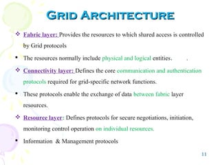 11
Grid ArchitectureGrid Architecture
 Fabric layer: Provides the resources to which shared access is controlled
by Grid protocols
 The resources normally include physical and logical entities. .
 Connectivity layer: Defines the core communication and authentication
protocols required for grid-specific network functions.
 These protocols enable the exchange of data between fabric layer
resources.
 Resource layer: Defines protocols for secure negotiations, initiation,
monitoring control operation on individual resources.
 Information & Management protocols
 