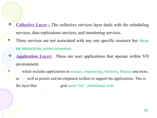 12
 Collective Layer : The collective services layer deals with the scheduling
services, data replications services, and monitoring services.
 These services are not associated with any one specific resource but focus
on interactions across resources
 Application Layer: These are user applications that operate within VO
environment.
 which includes applications in science, engineering, business, finance and more,
as well as portals and development toolkits to support the applications. This is
the layer that grid users "see" and interact with
 