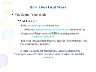How Does Grid Work
.- If there is a scope for parallelism ,it can also decompose
Your work into convenient execution units based on the available
resources
 You Submit Your Work
And The Grid
-Find convenient places to your data
-Deals with Authentication to the different sites that you will be
using-Organizes efficient access to data for running your job
-migration, replication
-Run your jobs, monitor progress, recover from problems, tells
you when work is complete
 