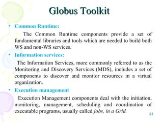 Globus ToolkitGlobus Toolkit
• Common Runtime:
The Common Runtime components provide a set of
fundamental libraries and tools which are needed to build both
WS and non-WS services.
• Information services:
The Information Services, more commonly referred to as the
Monitoring and Discovery Services (MDS), includes a set of
components to discover and monitor resources in a virtual
organization.
• Execution management
Execution Management components deal with the initiation,
monitoring, management, scheduling and coordination of
executable programs, usually called jobs, in a Grid. 23
 