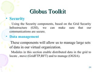 Globus ToolkitGlobus Toolkit
• Security
Using the Security components, based on the Grid Security
Infrastructure (GSI), we can make sure that our
communications are secure.
• Data management
These components will allow us to manage large sets
of data in our virtual organization.
Modules in this section enable distributed data in the grid to
locate , move (GridFTP,RFT) and to manage (OGSA).
24
 