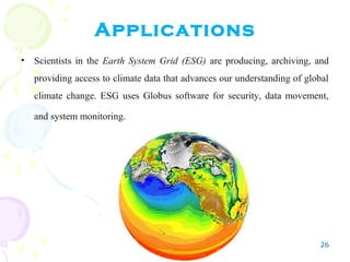 26
Applications
• Scientists in the Earth System Grid (ESG) are producing, archiving, and
providing access to climate data that advances our understanding of global
climate change. ESG uses Globus software for security, data movement,
and system monitoring.
 