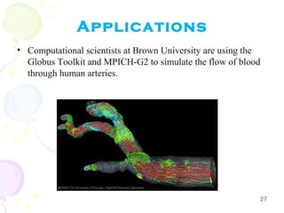 27
Applications
• Computational scientists at Brown University are using the
Globus Toolkit and MPICH-G2 to simulate the flow of blood
through human arteries.
 