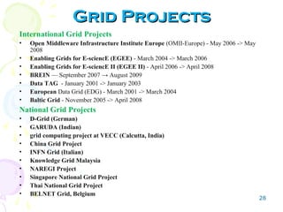 28
Grid ProjectsGrid Projects
International Grid Projects
• Open Middleware Infrastructure Institute Europe (OMII-Europe) - May 2006 -> May
2008
• Enabling Grids for E-sciencE (EGEE) - March 2004 -> March 2006
• Enabling Grids for E-sciencE II (EGEE II) - April 2006 -> April 2008
• BREIN — September 2007 → August 2009
• Data TAG - January 2001 -> January 2003
• European Data Grid (EDG) - March 2001 -> March 2004
• Baltic Grid - November 2005 -> April 2008
National Grid Projects
• D-Grid (German)
• GARUDA (Indian)
• grid computing project at VECC (Calcutta, India)
• China Grid Project
• INFN Grid (Italian)
• Knowledge Grid Malaysia
• NAREGI Project
• Singapore National Grid Project
• Thai National Grid Project
• BELNET Grid, Belgium
 