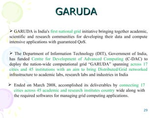 GARUDAGARUDA
 Ended on March 2008, accomplished its deliverables by connecting 17
cities across 45 academic and research institutes country wide along with
the required softwares for managing grid computing applications.
29
 GARUDA is India's first national grid initiative bringing together academic,
scientific and research communities for developing their data and compute
intensive applications with guaranteed QoS.
 The Department of Information Technology (DIT), Government of India,
has funded Centre for Development of Advanced Computing (C-DAC) to
deploy the nation-wide computational grid “GARUDA” spanning across 17
cities and 45 institutions with an aim to bring Distributed/Grid networked
infrastructure to academic labs, research labs and industries in India
 