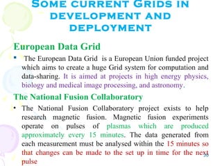 Some current Grids in
development and
deployment
European Data Grid
 The European Data Grid is a European Union funded project
which aims to create a huge Grid system for computation and
data-sharing. It is aimed at projects in high energy physics,
biology and medical image processing, and astronomy.
The National Fusion Collaboratory
• The National Fusion Collaboratory project exists to help
research magnetic fusion. Magnetic fusion experiments
operate on pulses of plasmas which are produced
approximately every 15 minutes. The data generated from
each measurement must be analysed within the 15 minutes so
that changes can be made to the set up in time for the next
pulse
30
 