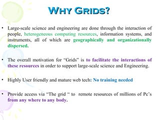 Why Grids?Why Grids?
• Large-scale science and engineering are done through the interaction of
people, heterogeneous computing resources, information systems, and
instruments, all of which are geographically and organizationally
dispersed.
• The overall motivation for “Grids” is to facilitate the interactions of
these resources in order to support large-scale science and Engineering.
• Highly User friendly and mature web tech: No training needed
• Provide access via “The grid “ to remote resources of millions of Pc’s
from any where to any body.
 