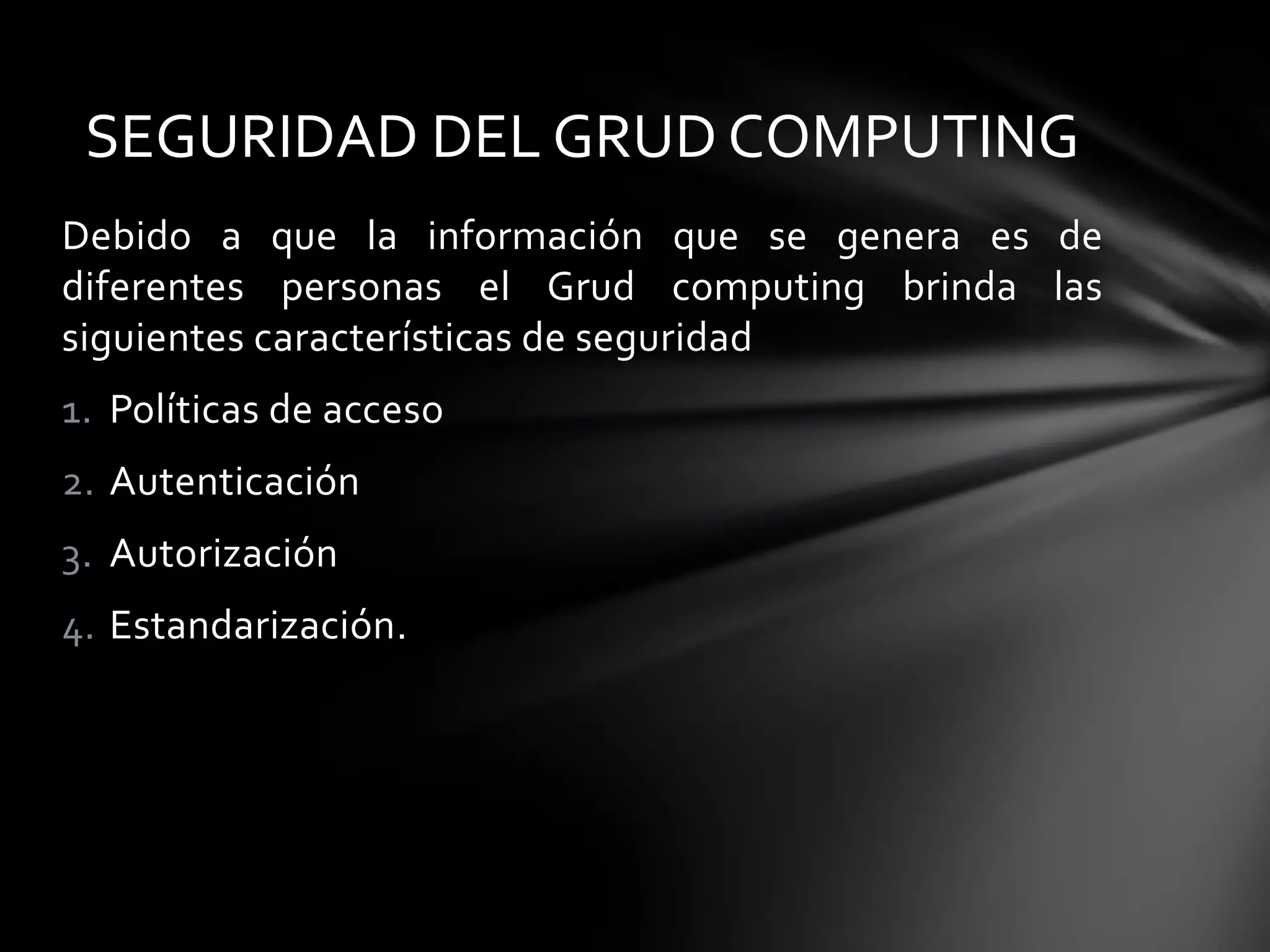 Debido a que la información que se genera es de
diferentes personas el Grud computing brinda las
siguientes características de seguridad
1. Políticas de acceso
2. Autenticación
3. Autorización
4. Estandarización.
SEGURIDAD DEL GRUD COMPUTING
 