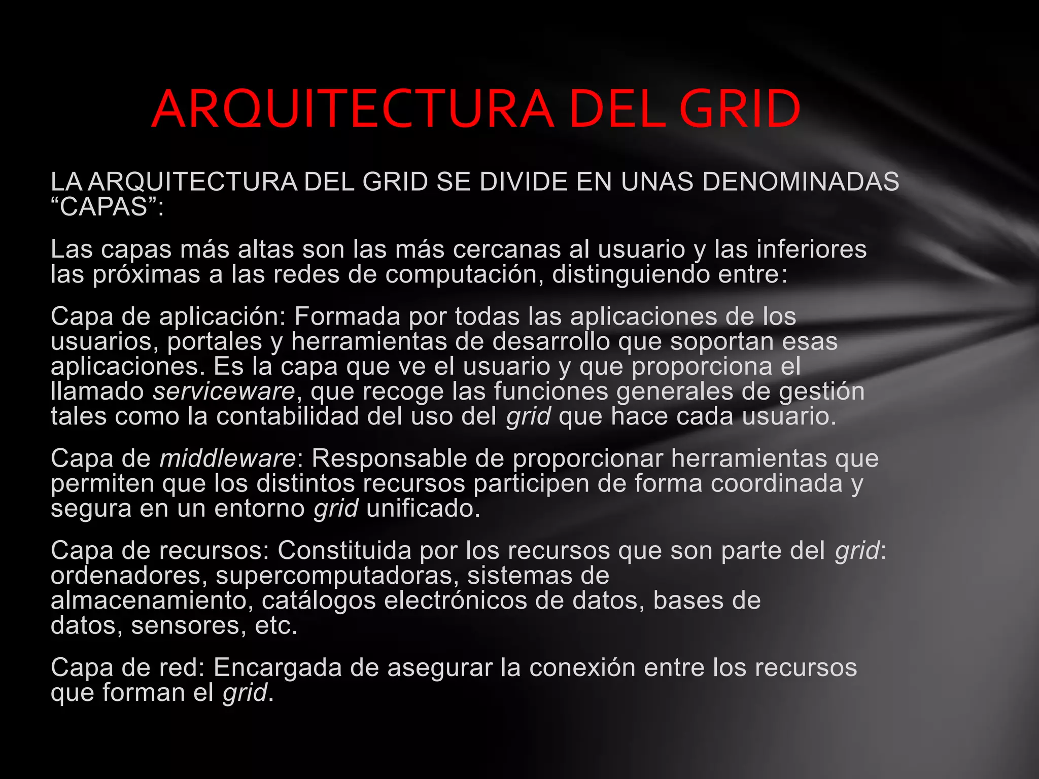 LA ARQUITECTURA DEL GRID SE DIVIDE EN UNAS DENOMINADAS
“CAPAS”:
Las capas más altas son las más cercanas al usuario y las inferiores
las próximas a las redes de computación, distinguiendo entre:
Capa de aplicación: Formada por todas las aplicaciones de los
usuarios, portales y herramientas de desarrollo que soportan esas
aplicaciones. Es la capa que ve el usuario y que proporciona el
llamado serviceware, que recoge las funciones generales de gestión
tales como la contabilidad del uso del grid que hace cada usuario.
Capa de middleware: Responsable de proporcionar herramientas que
permiten que los distintos recursos participen de forma coordinada y
segura en un entorno grid unificado.
Capa de recursos: Constituida por los recursos que son parte del grid:
ordenadores, supercomputadoras, sistemas de
almacenamiento, catálogos electrónicos de datos, bases de
datos, sensores, etc.
Capa de red: Encargada de asegurar la conexión entre los recursos
que forman el grid.
ARQUITECTURA DEL GRID
 