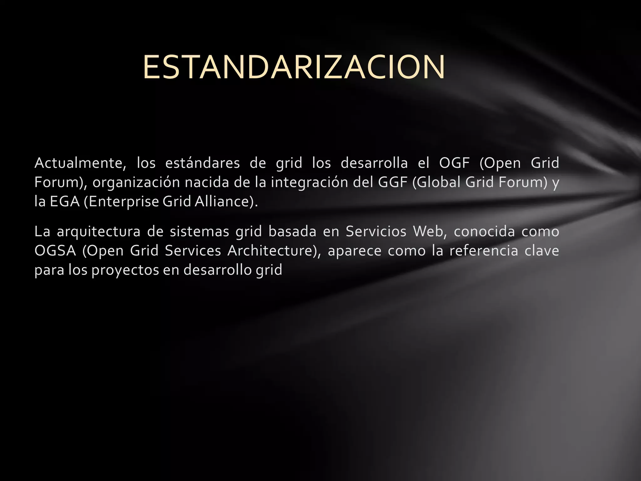 Actualmente, los estándares de grid los desarrolla el OGF (Open Grid
Forum), organización nacida de la integración del GGF (Global Grid Forum) y
la EGA (Enterprise Grid Alliance).
La arquitectura de sistemas grid basada en Servicios Web, conocida como
OGSA (Open Grid Services Architecture), aparece como la referencia clave
para los proyectos en desarrollo grid
ESTANDARIZACION
 