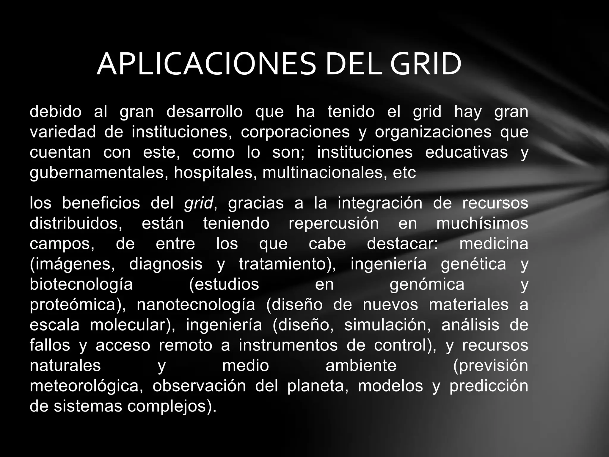 debido al gran desarrollo que ha tenido el grid hay gran
variedad de instituciones, corporaciones y organizaciones que
cuentan con este, como lo son; instituciones educativas y
gubernamentales, hospitales, multinacionales, etc
los beneficios del grid, gracias a la integración de recursos
distribuidos, están teniendo repercusión en muchísimos
campos, de entre los que cabe destacar: medicina
(imágenes, diagnosis y tratamiento), ingeniería genética y
biotecnología (estudios en genómica y
proteómica), nanotecnología (diseño de nuevos materiales a
escala molecular), ingeniería (diseño, simulación, análisis de
fallos y acceso remoto a instrumentos de control), y recursos
naturales y medio ambiente (previsión
meteorológica, observación del planeta, modelos y predicción
de sistemas complejos).
APLICACIONES DEL GRID
 