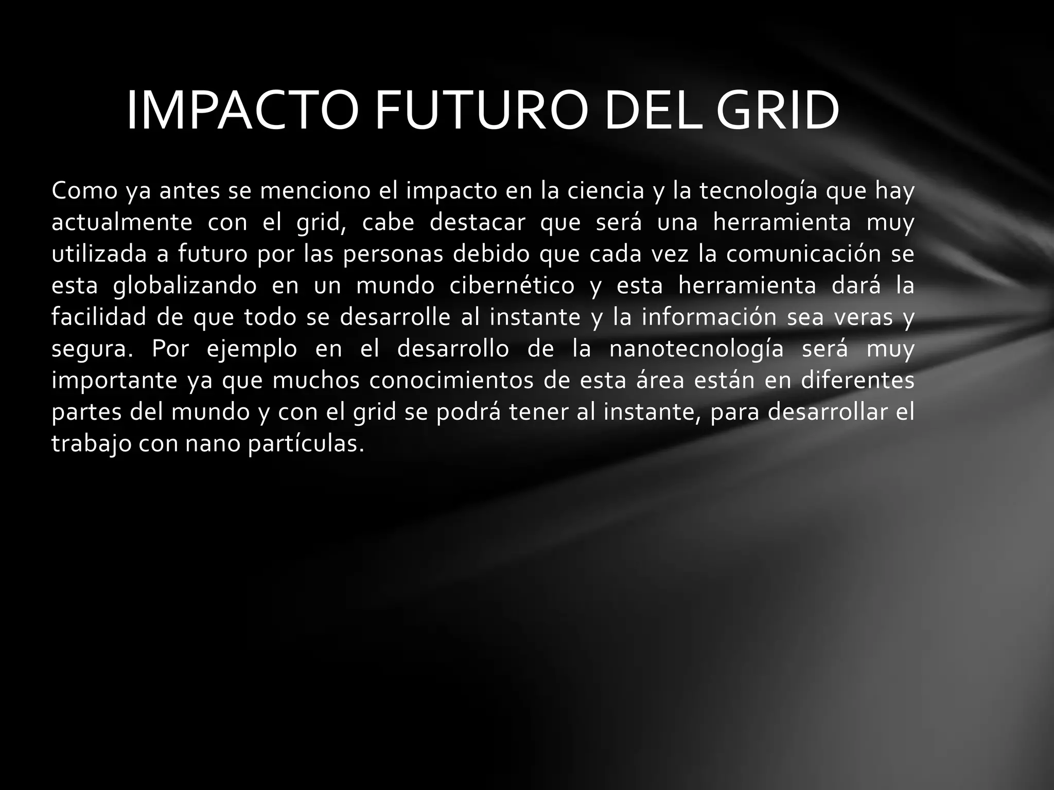 Como ya antes se menciono el impacto en la ciencia y la tecnología que hay
actualmente con el grid, cabe destacar que será una herramienta muy
utilizada a futuro por las personas debido que cada vez la comunicación se
esta globalizando en un mundo cibernético y esta herramienta dará la
facilidad de que todo se desarrolle al instante y la información sea veras y
segura. Por ejemplo en el desarrollo de la nanotecnología será muy
importante ya que muchos conocimientos de esta área están en diferentes
partes del mundo y con el grid se podrá tener al instante, para desarrollar el
trabajo con nano partículas.
IMPACTO FUTURO DEL GRID
 