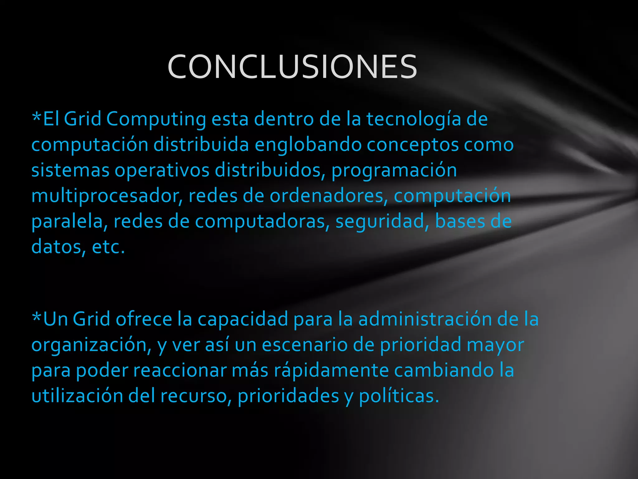 *El Grid Computing esta dentro de la tecnología de
computación distribuida englobando conceptos como
sistemas operativos distribuidos, programación
multiprocesador, redes de ordenadores, computación
paralela, redes de computadoras, seguridad, bases de
datos, etc.
*Un Grid ofrece la capacidad para la administración de la
organización, y ver así un escenario de prioridad mayor
para poder reaccionar más rápidamente cambiando la
utilización del recurso, prioridades y políticas.
CONCLUSIONES
 