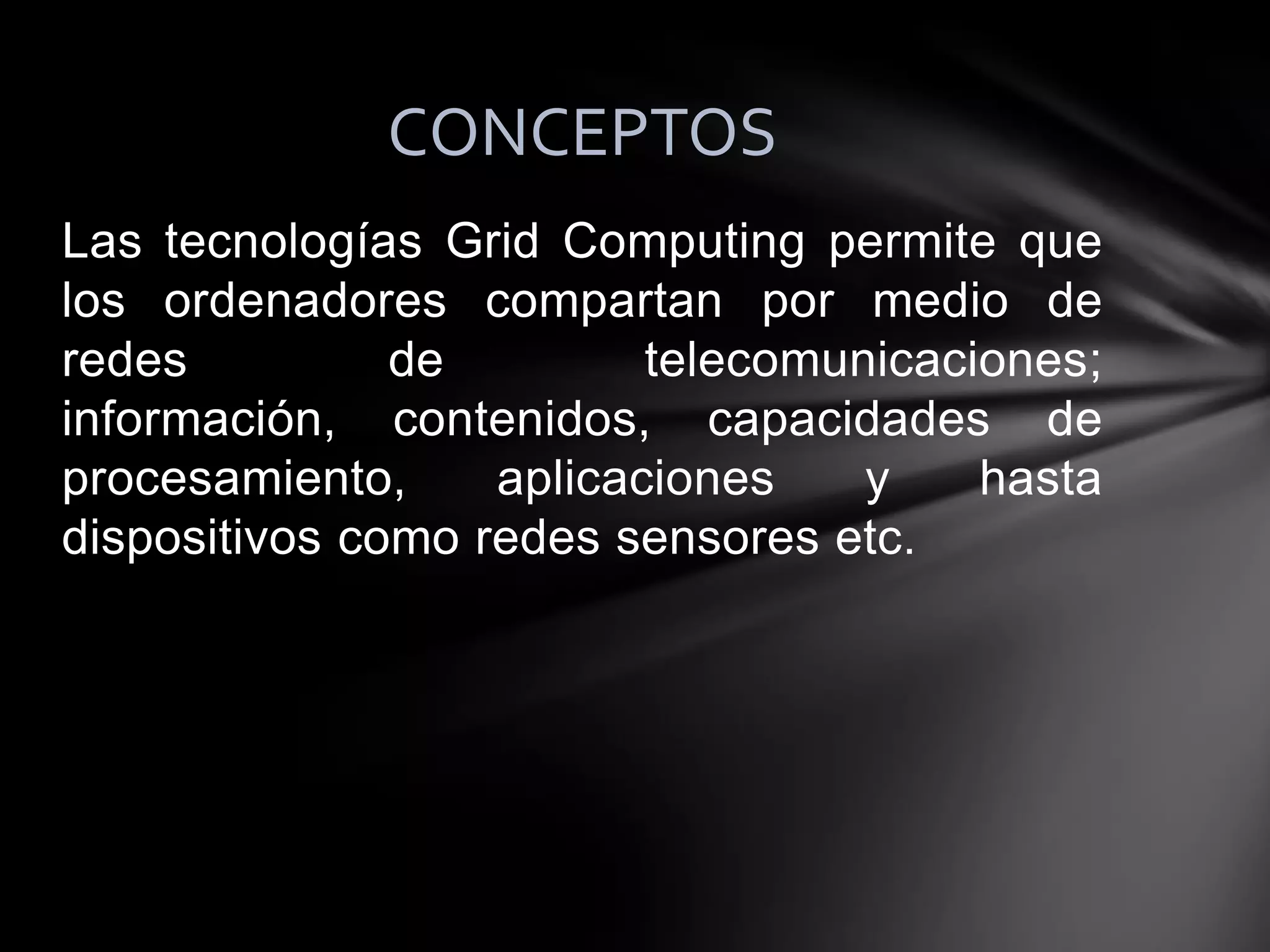 Las tecnologías Grid Computing permite que
los ordenadores compartan por medio de
redes de telecomunicaciones;
información, contenidos, capacidades de
procesamiento, aplicaciones y hasta
dispositivos como redes sensores etc.
CONCEPTOS
 
