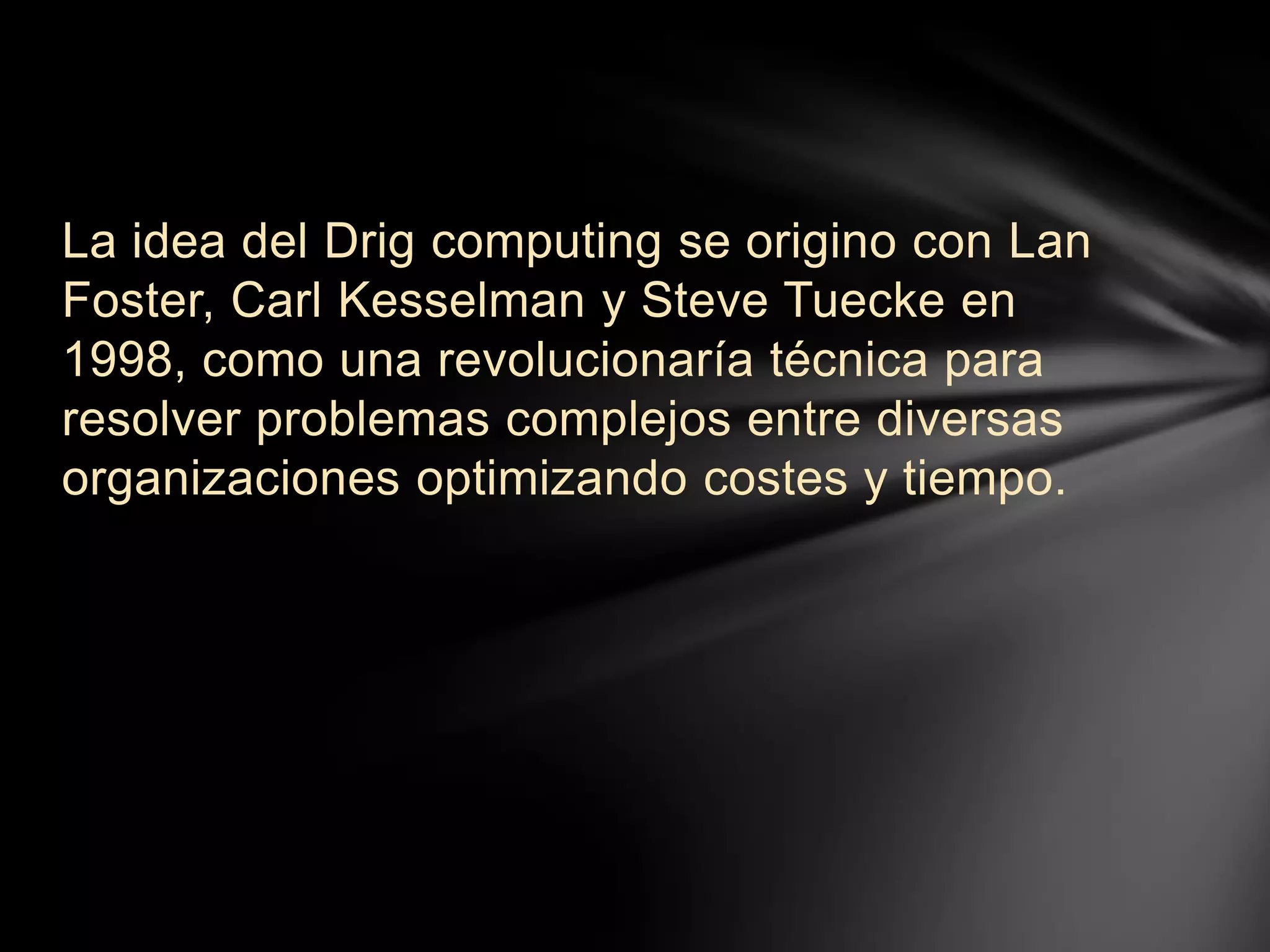 La idea del Drig computing se origino con Lan
Foster, Carl Kesselman y Steve Tuecke en
1998, como una revolucionaría técnica para
resolver problemas complejos entre diversas
organizaciones optimizando costes y tiempo.
 