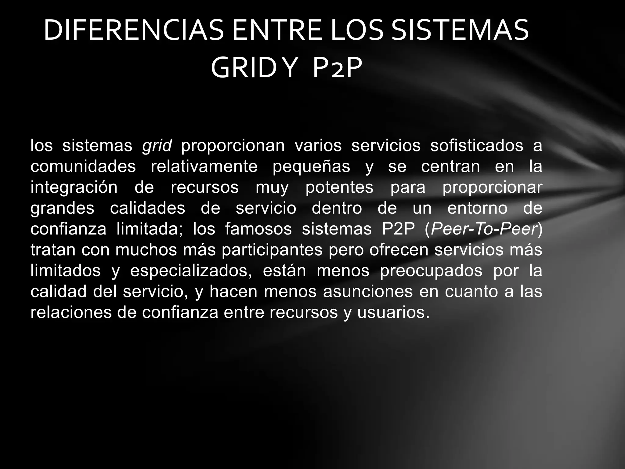 los sistemas grid proporcionan varios servicios sofisticados a
comunidades relativamente pequeñas y se centran en la
integración de recursos muy potentes para proporcionar
grandes calidades de servicio dentro de un entorno de
confianza limitada; los famosos sistemas P2P (Peer-To-Peer)
tratan con muchos más participantes pero ofrecen servicios más
limitados y especializados, están menos preocupados por la
calidad del servicio, y hacen menos asunciones en cuanto a las
relaciones de confianza entre recursos y usuarios.
DIFERENCIAS ENTRE LOS SISTEMAS
GRIDY P2P
 