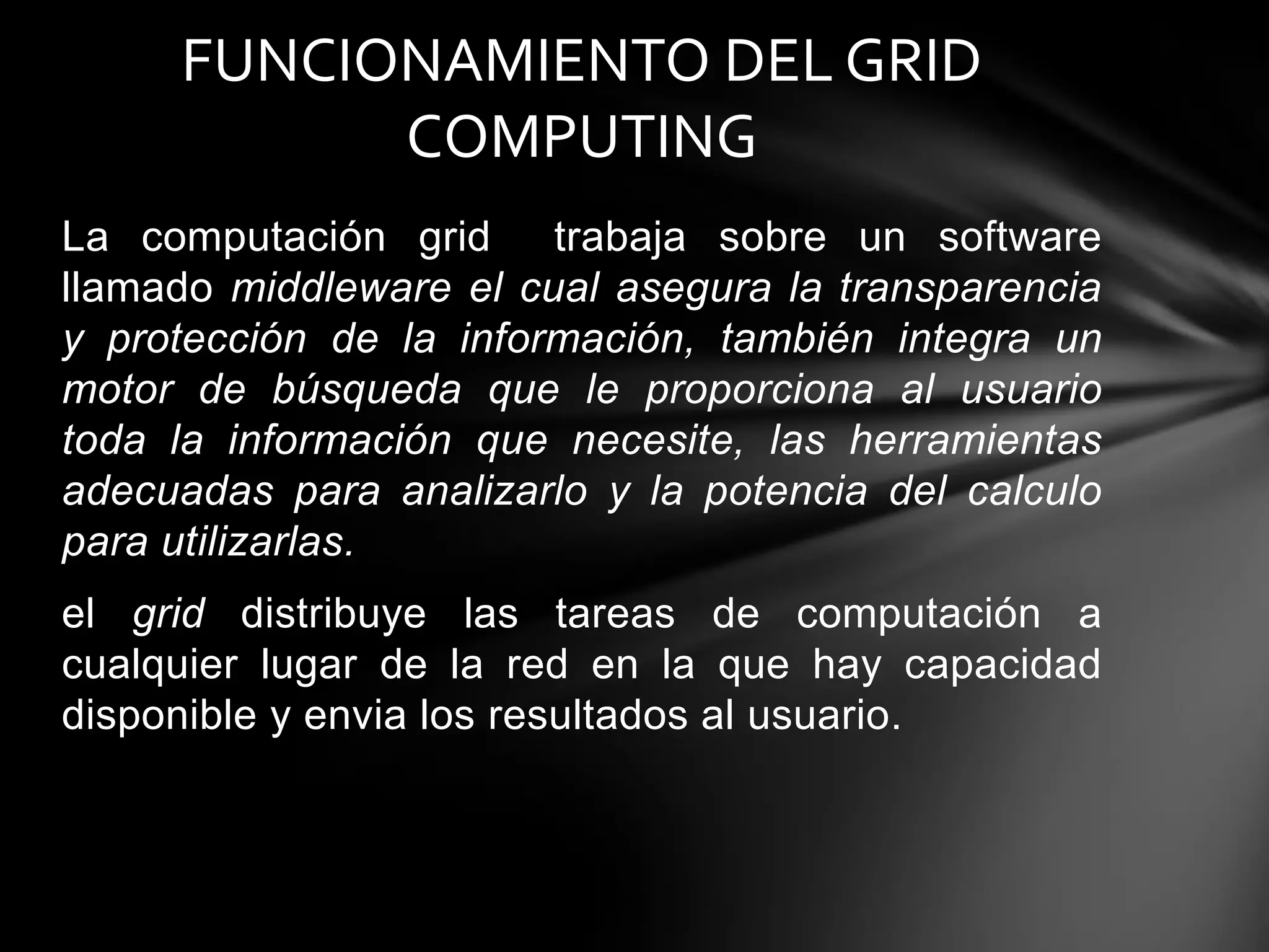 La computación grid trabaja sobre un software
llamado middleware el cual asegura la transparencia
y protección de la información, también integra un
motor de búsqueda que le proporciona al usuario
toda la información que necesite, las herramientas
adecuadas para analizarlo y la potencia del calculo
para utilizarlas.
el grid distribuye las tareas de computación a
cualquier lugar de la red en la que hay capacidad
disponible y envia los resultados al usuario.
FUNCIONAMIENTO DEL GRID
COMPUTING
 