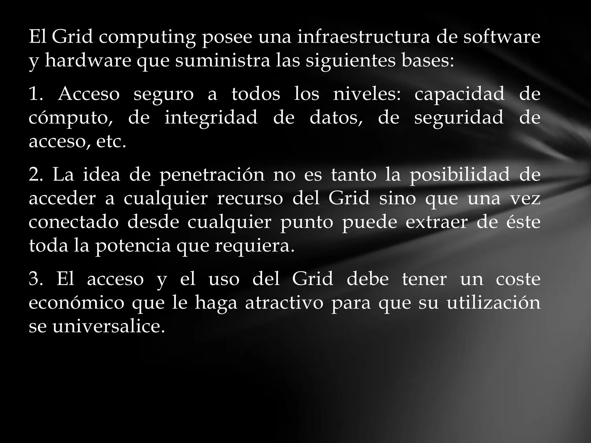 El Grid computing posee una infraestructura de software
y hardware que suministra las siguientes bases:
1. Acceso seguro a todos los niveles: capacidad de
cómputo, de integridad de datos, de seguridad de
acceso, etc.
2. La idea de penetración no es tanto la posibilidad de
acceder a cualquier recurso del Grid sino que una vez
conectado desde cualquier punto puede extraer de éste
toda la potencia que requiera.
3. El acceso y el uso del Grid debe tener un coste
económico que le haga atractivo para que su utilización
se universalice.
 