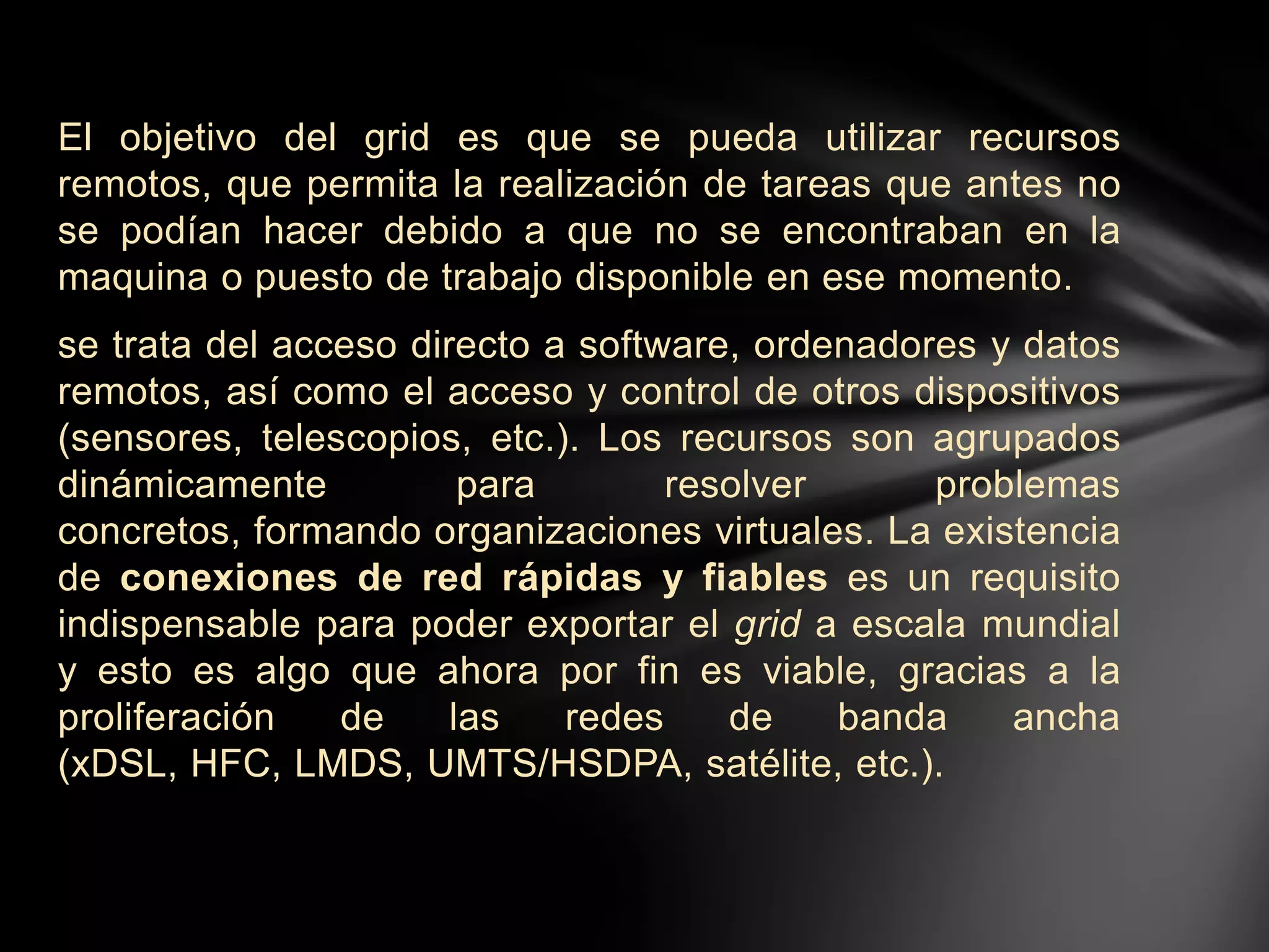 El objetivo del grid es que se pueda utilizar recursos
remotos, que permita la realización de tareas que antes no
se podían hacer debido a que no se encontraban en la
maquina o puesto de trabajo disponible en ese momento.
se trata del acceso directo a software, ordenadores y datos
remotos, así como el acceso y control de otros dispositivos
(sensores, telescopios, etc.). Los recursos son agrupados
dinámicamente para resolver problemas
concretos, formando organizaciones virtuales. La existencia
de conexiones de red rápidas y fiables es un requisito
indispensable para poder exportar el grid a escala mundial
y esto es algo que ahora por fin es viable, gracias a la
proliferación de las redes de banda ancha
(xDSL, HFC, LMDS, UMTS/HSDPA, satélite, etc.).
 