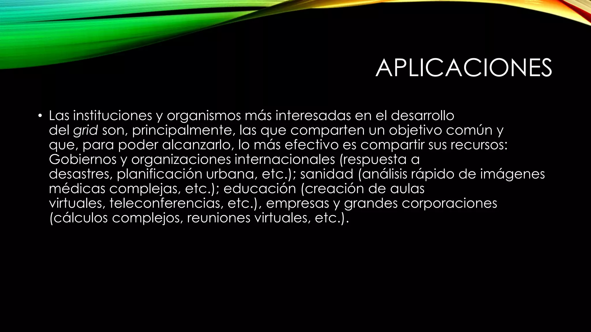 APLICACIONES
• Las instituciones y organismos más interesadas en el desarrollo
del grid son, principalmente, las que comparten un objetivo común y
que, para poder alcanzarlo, lo más efectivo es compartir sus recursos:
Gobiernos y organizaciones internacionales (respuesta a
desastres, planificación urbana, etc.); sanidad (análisis rápido de imágenes
médicas complejas, etc.); educación (creación de aulas
virtuales, teleconferencias, etc.), empresas y grandes corporaciones
(cálculos complejos, reuniones virtuales, etc.).
 