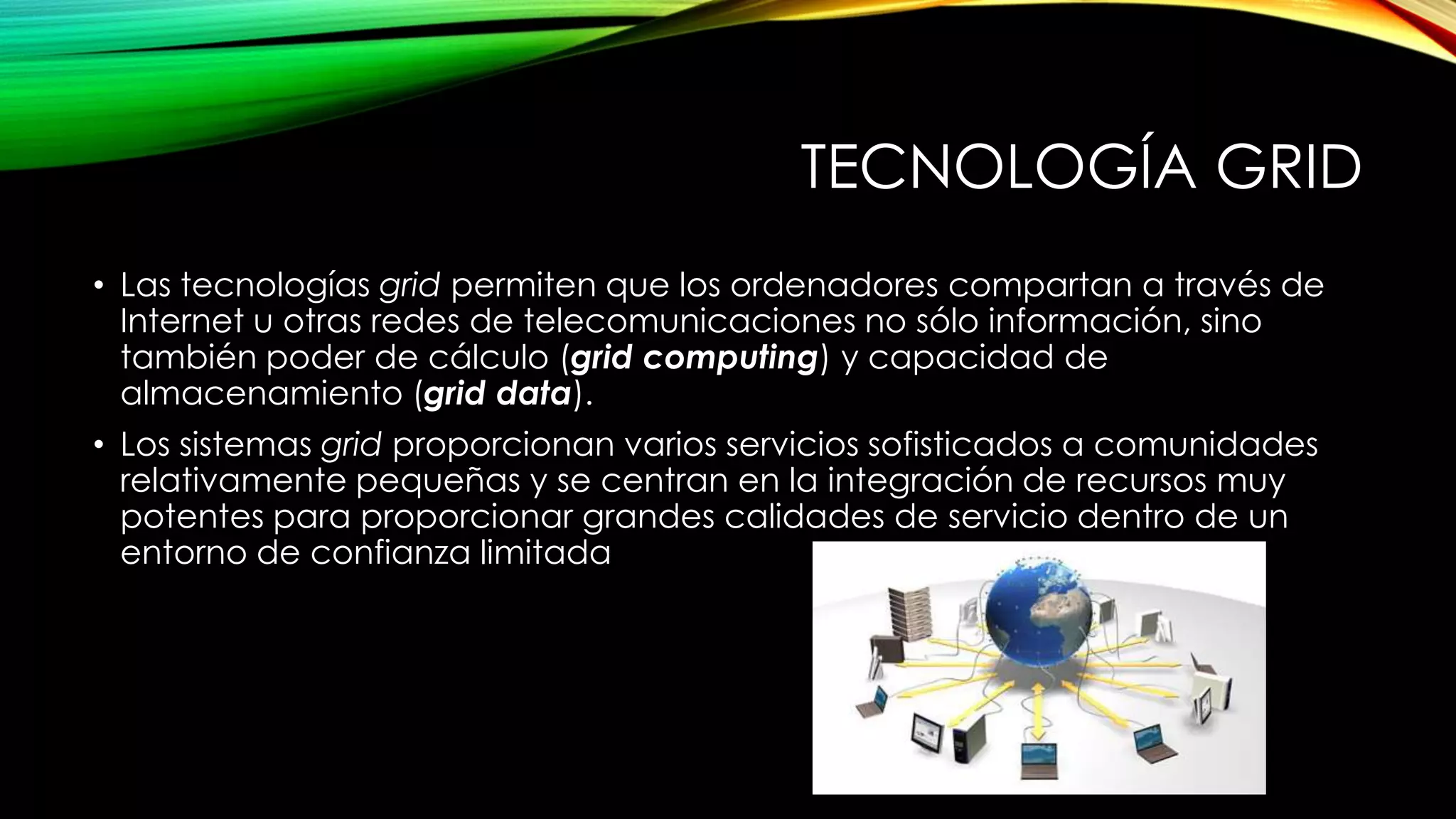 TECNOLOGÍA GRID
• Las tecnologías grid permiten que los ordenadores compartan a través de
Internet u otras redes de telecomunicaciones no sólo información, sino
también poder de cálculo (grid computing) y capacidad de
almacenamiento (grid data).
• Los sistemas grid proporcionan varios servicios sofisticados a comunidades
relativamente pequeñas y se centran en la integración de recursos muy
potentes para proporcionar grandes calidades de servicio dentro de un
entorno de confianza limitada
 