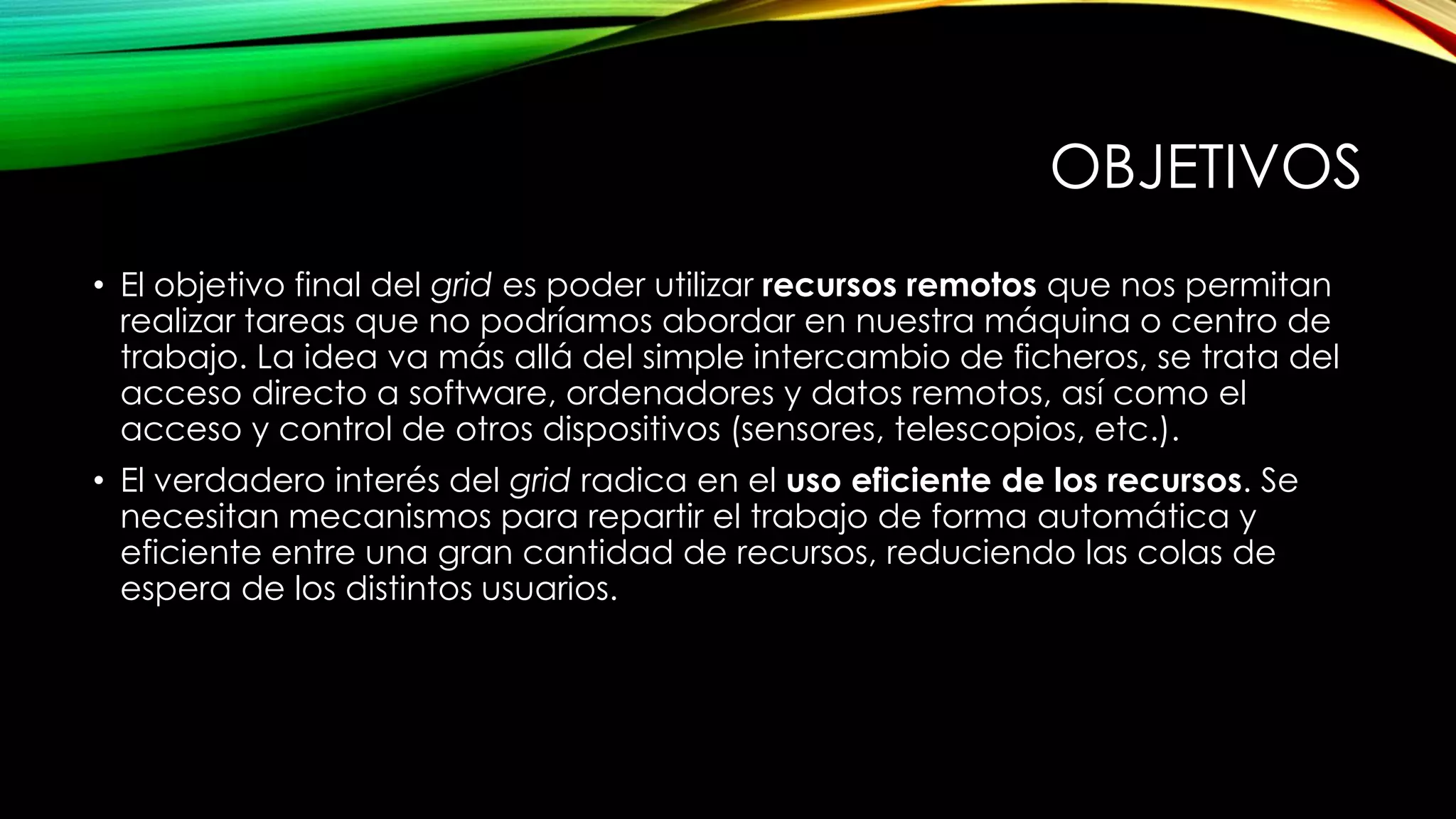 OBJETIVOS
• El objetivo final del grid es poder utilizar recursos remotos que nos permitan
realizar tareas que no podríamos abordar en nuestra máquina o centro de
trabajo. La idea va más allá del simple intercambio de ficheros, se trata del
acceso directo a software, ordenadores y datos remotos, así como el
acceso y control de otros dispositivos (sensores, telescopios, etc.).
• El verdadero interés del grid radica en el uso eficiente de los recursos. Se
necesitan mecanismos para repartir el trabajo de forma automática y
eficiente entre una gran cantidad de recursos, reduciendo las colas de
espera de los distintos usuarios.
 