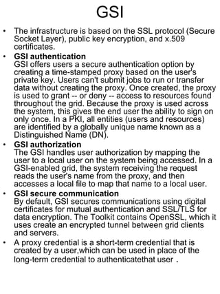 GSI
• The infrastructure is based on the SSL protocol (Secure
Socket Layer), public key encryption, and x.509
certificates.
• GSI authentication
GSI offers users a secure authentication option by
creating a time-stamped proxy based on the user's
private key. Users can't submit jobs to run or transfer
data without creating the proxy. Once created, the proxy
is used to grant -- or deny -- access to resources found
throughout the grid. Because the proxy is used across
the system, this gives the end user the ability to sign on
only once. In a PKI, all entities (users and resources)
are identified by a globally unique name known as a
Distinguished Name (DN).
• GSI authorization
The GSI handles user authorization by mapping the
user to a local user on the system being accessed. In a
GSI-enabled grid, the system receiving the request
reads the user's name from the proxy, and then
accesses a local file to map that name to a local user.
• GSI secure communication
By default, GSI secures communications using digital
certificates for mutual authentication and SSL/TLS for
data encryption. The Toolkit contains OpenSSL, which it
uses create an encrypted tunnel between grid clients
and servers.
• A proxy credential is a short-term credential that is
created by a user,which can be used in place of the
long-term credential to authenticatethat user .

 