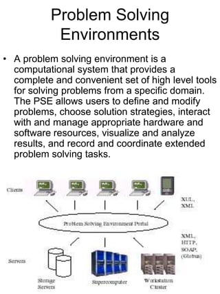 Problem Solving
Environments
• A problem solving environment is a
computational system that provides a
complete and convenient set of high level tools
for solving problems from a specific domain.
The PSE allows users to define and modify
problems, choose solution strategies, interact
with and manage appropriate hardware and
software resources, visualize and analyze
results, and record and coordinate extended
problem solving tasks.

 