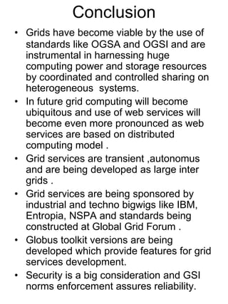 Conclusion
• Grids have become viable by the use of
standards like OGSA and OGSI and are
instrumental in harnessing huge
computing power and storage resources
by coordinated and controlled sharing on
heterogeneous systems.
• In future grid computing will become
ubiquitous and use of web services will
become even more pronounced as web
services are based on distributed
computing model .
• Grid services are transient ,autonomus
and are being developed as large inter
grids .
• Grid services are being sponsored by
industrial and techno bigwigs like IBM,
Entropia, NSPA and standards being
constructed at Global Grid Forum .
• Globus toolkit versions are being
developed which provide features for grid
services development.
• Security is a big consideration and GSI
norms enforcement assures reliability.

 