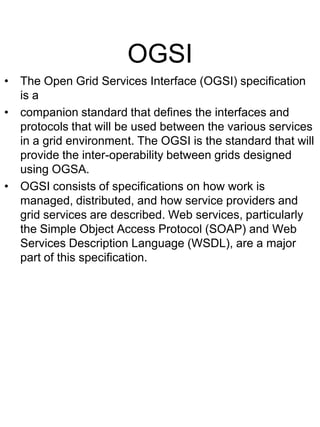 OGSI
• The Open Grid Services Interface (OGSI) specification
is a
• companion standard that defines the interfaces and
protocols that will be used between the various services
in a grid environment. The OGSI is the standard that will
provide the inter-operability between grids designed
using OGSA.
• OGSI consists of specifications on how work is
managed, distributed, and how service providers and
grid services are described. Web services, particularly
the Simple Object Access Protocol (SOAP) and Web
Services Description Language (WSDL), are a major
part of this specification.

 