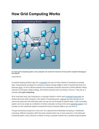 How Grid Computing Works
In a basic grid computing system, every computer can access the resources of every other computer belonging to
the network.
HowStuffWorks
A scientist studying proteins logs into a computer and uses an entire network of computers to analyze
data. A businessman accesses his company's network through aPDA in order to forecast the future of a
particular stock. An Army official accesses and coordinates computer resources on three different military
networks to formulate a battle strategy. All of these scenarios have one thing in common: They rely on a
concept called grid computing.
At its most basic level, grid computing is a computer network in which each computer's resources are
shared with every other computer in the system. Processing power, memory and data storage are all
community resources that authorized users can tap into and leverage for specific tasks. A grid computing
system can be as simple as a collection of similar computers running on the same operating system or as
complex as inter-networked systems comprised of every computer platform you can think of.
The grid computing concept isn't a new one. It's a special kind of distributed computing. In distributed
computing, different computers within the same network share one or more resources. In the ideal grid
computing system, every resource is shared, turning a computer network into a powerful supercomputer.
 