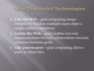  Like the Web – grid computing keeps
complexity hidden; multiple users enjoy a
single unified experience
 Unlike the Web – grid enables not only
communication but full collaboration towards
common business goals
 Like peer-to-peer – grid computing allows
users to share files
 